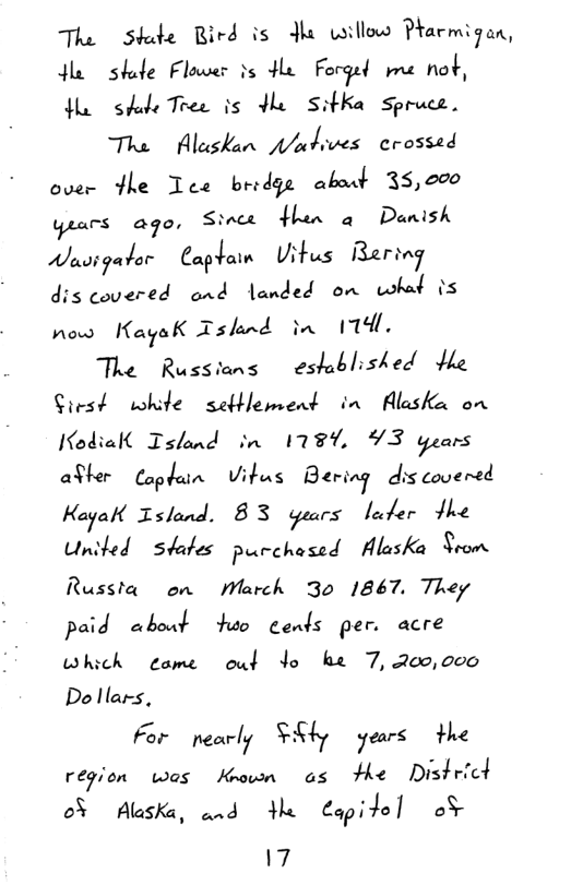 The Skade Rird is Jha willow Parmigan, o shde Flaer s He Forgel pme not, o shde Tree is Hle SitKa Spruce.  Tha  Alaskan pakives crossed over fhe Tce bridge about 35,000 yrars ago, Sinct Hen o Danish Wuvigator CaP"aln Uitus Beriag dis covered and landed on what is now HayaK Tsknd in 114l  The Russians eshblished He Siest white seftlement in Alaske on Kodiall Island in 1787 93 years alher Ca‘ulam Vitus Bering dis covered Kaga Zslond. 83 guars lader Jhe United  states purchased Alaska Srom Russta  on March 30 1867, They paid about hso cends per. acre which  eame  out Yo ke 7, 200,000 Do llars,  For Mnr/7 ¥:§47 years the region was Khown a5 Fhe Districd o5 Aluska, and e Capite] oF  17 